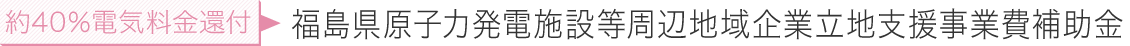 約40％電気料金還付 福島県原子力発電施設等周辺地域企業立地支援事業費補助金